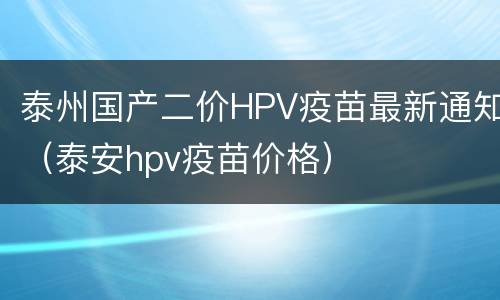 泰州国产二价HPV疫苗最新通知（泰安hpv疫苗价格）