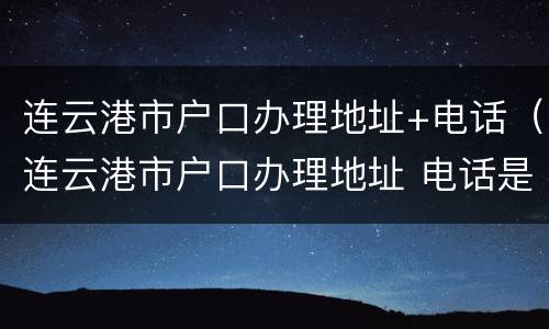 连云港市户口办理地址+电话（连云港市户口办理地址 电话是多少）