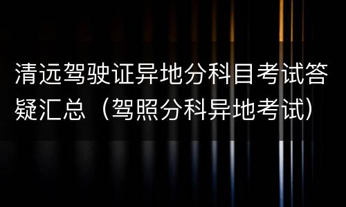 清远驾驶证异地分科目考试答疑汇总（驾照分科异地考试）