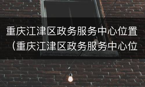 重庆江津区政务服务中心位置（重庆江津区政务服务中心位置在哪里）