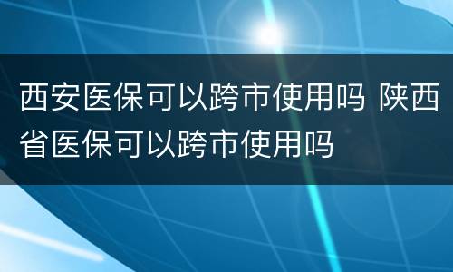 西安医保可以跨市使用吗 陕西省医保可以跨市使用吗