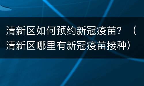 清新区如何预约新冠疫苗？（清新区哪里有新冠疫苗接种）
