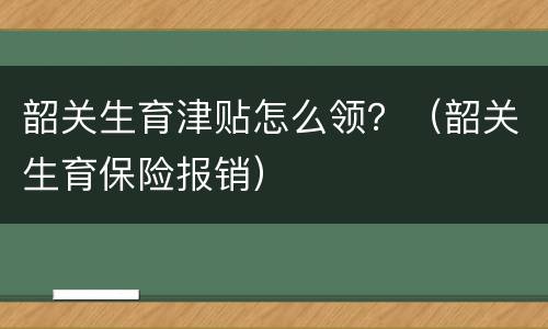 韶关生育津贴怎么领？（韶关生育保险报销）