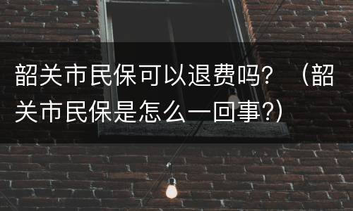 韶关市民保可以退费吗？（韶关市民保是怎么一回事?）