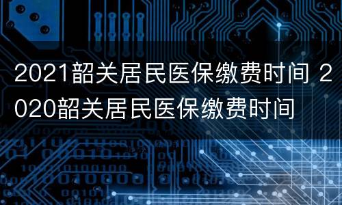 2021韶关居民医保缴费时间 2020韶关居民医保缴费时间