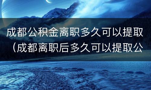 成都公积金离职多久可以提取（成都离职后多久可以提取公积金）