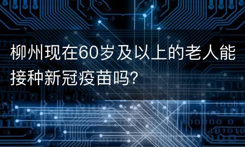 柳州现在60岁及以上的老人能接种新冠疫苗吗？