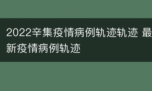 2022辛集疫情病例轨迹轨迹 最新疫情病例轨迹