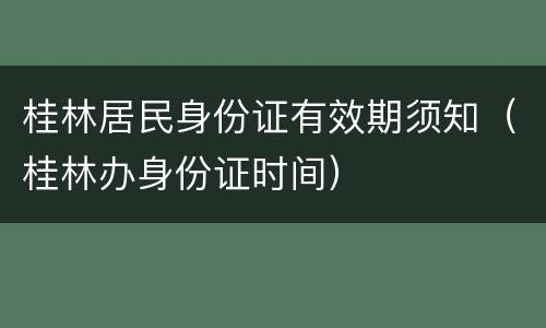 桂林居民身份证有效期须知（桂林办身份证时间）