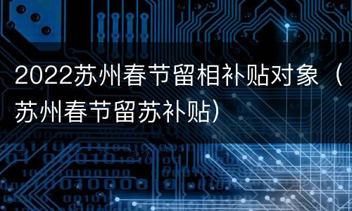 2022苏州春节留相补贴对象（苏州春节留苏补贴）