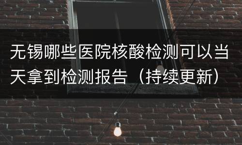 无锡哪些医院核酸检测可以当天拿到检测报告（持续更新）