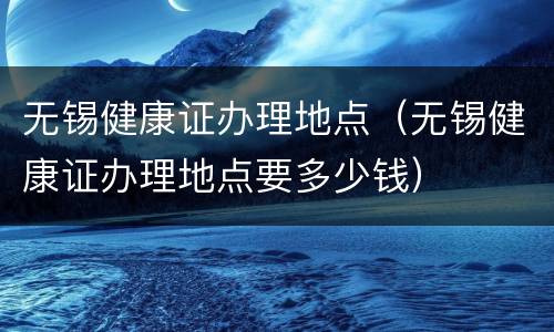 无锡健康证办理地点（无锡健康证办理地点要多少钱）