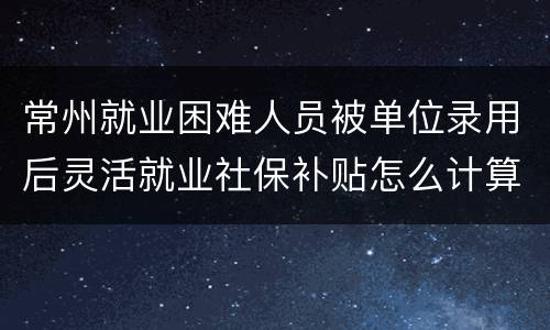 常州就业困难人员被单位录用后灵活就业社保补贴怎么计算？