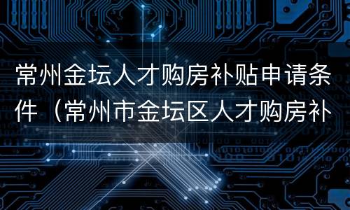 常州金坛人才购房补贴申请条件（常州市金坛区人才购房补贴）