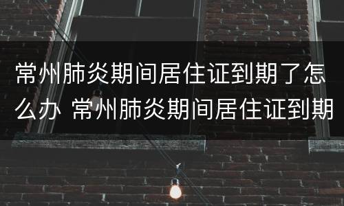 常州肺炎期间居住证到期了怎么办 常州肺炎期间居住证到期了怎么办手续