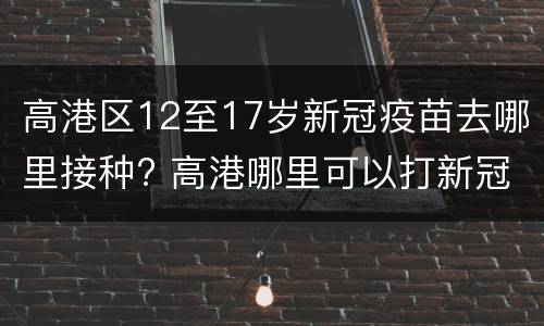 高港区12至17岁新冠疫苗去哪里接种? 高港哪里可以打新冠疫苗
