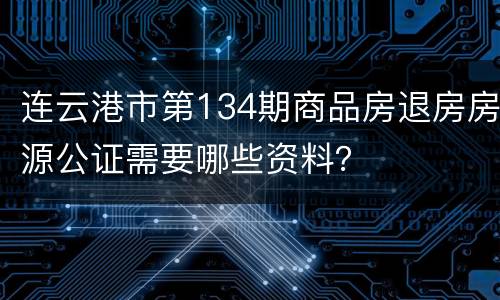 连云港市第134期商品房退房房源公证需要哪些资料？