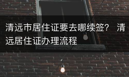 清远市居住证要去哪续签？ 清远居住证办理流程