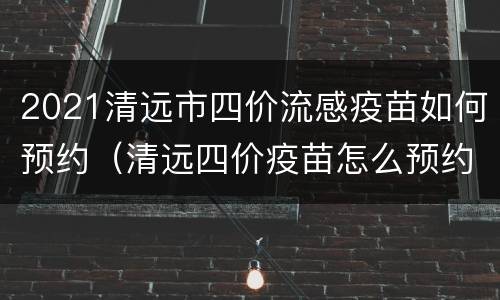 2021清远市四价流感疫苗如何预约（清远四价疫苗怎么预约）
