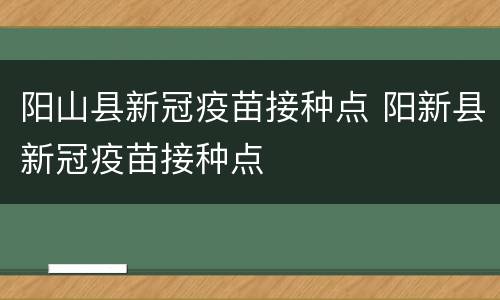 阳山县新冠疫苗接种点 阳新县新冠疫苗接种点
