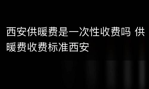 西安供暖费是一次性收费吗 供暖费收费标准西安