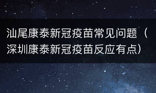 汕尾康泰新冠疫苗常见问题（深圳康泰新冠疫苗反应有点）