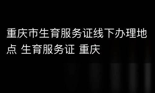 重庆市生育服务证线下办理地点 生育服务证 重庆