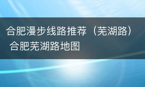 合肥漫步线路推荐（芜湖路） 合肥芜湖路地图