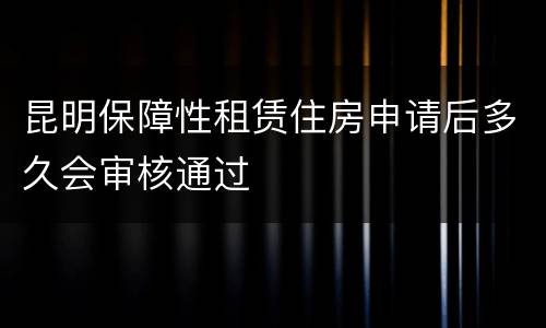 昆明保障性租赁住房申请后多久会审核通过