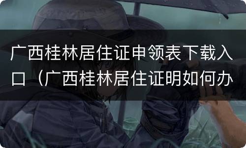 广西桂林居住证申领表下载入口（广西桂林居住证明如何办理）