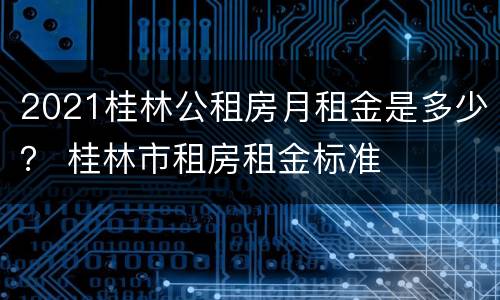 2021桂林公租房月租金是多少？ 桂林市租房租金标准