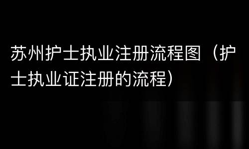 苏州护士执业注册流程图（护士执业证注册的流程）