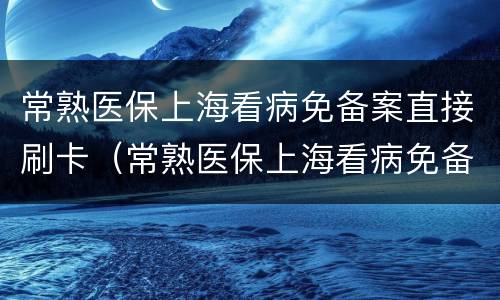 常熟医保上海看病免备案直接刷卡（常熟医保上海看病免备案直接刷卡吗）