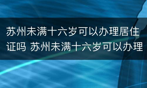 苏州未满十六岁可以办理居住证吗 苏州未满十六岁可以办理居住证吗
