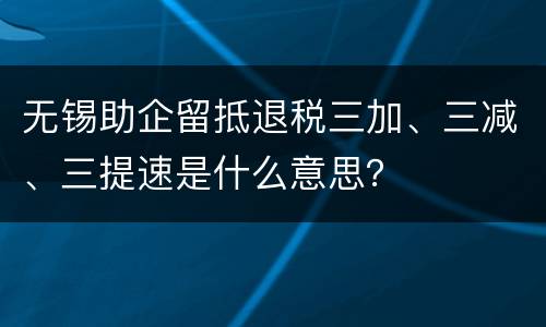 无锡助企留抵退税三加、三减、三提速是什么意思？