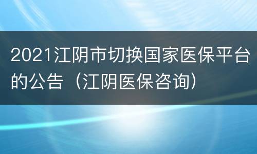 2021江阴市切换国家医保平台的公告（江阴医保咨询）