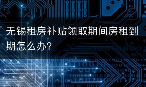无锡租房补贴领取期间房租到期怎么办？