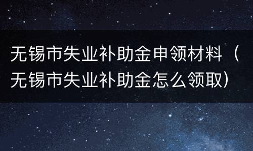 无锡市失业补助金申领材料（无锡市失业补助金怎么领取）