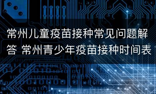 常州儿童疫苗接种常见问题解答 常州青少年疫苗接种时间表