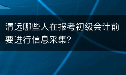 清远哪些人在报考初级会计前要进行信息采集？