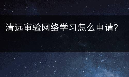 清远审验网络学习怎么申请？