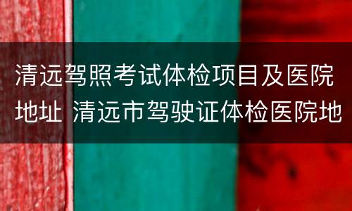 清远驾照考试体检项目及医院地址 清远市驾驶证体检医院地址