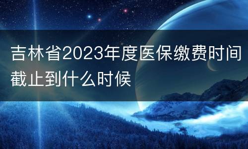 吉林省2023年度医保缴费时间截止到什么时候