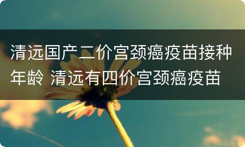 清远国产二价宫颈癌疫苗接种年龄 清远有四价宫颈癌疫苗