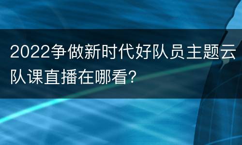 2022争做新时代好队员主题云队课直播在哪看？