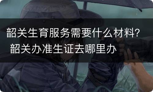 韶关生育服务需要什么材料？ 韶关办准生证去哪里办