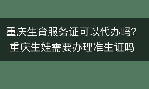 重庆生育服务证可以代办吗？ 重庆生娃需要办理准生证吗