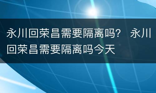 永川回荣昌需要隔离吗？ 永川回荣昌需要隔离吗今天