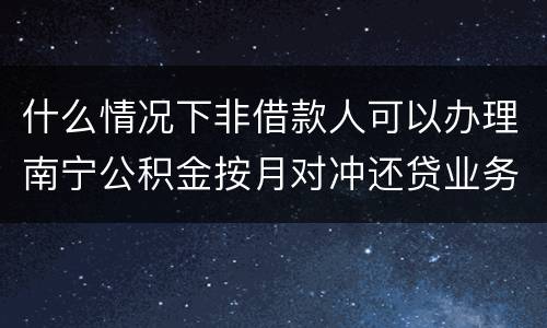 什么情况下非借款人可以办理南宁公积金按月对冲还贷业务