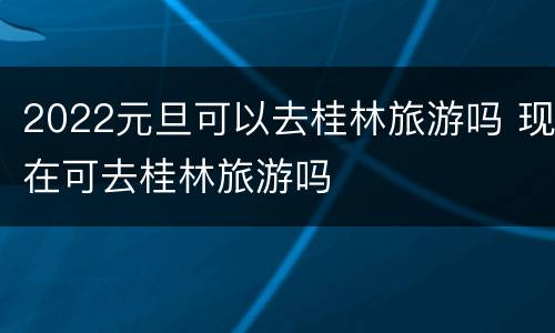 2022元旦可以去桂林旅游吗 现在可去桂林旅游吗